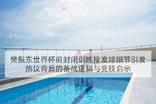 樊振东世界杯前封闭训练接发球细节引发热议背后的备战逻辑与竞技启示