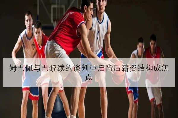 姆巴佩与巴黎续约谈判重启背后薪资结构成焦点