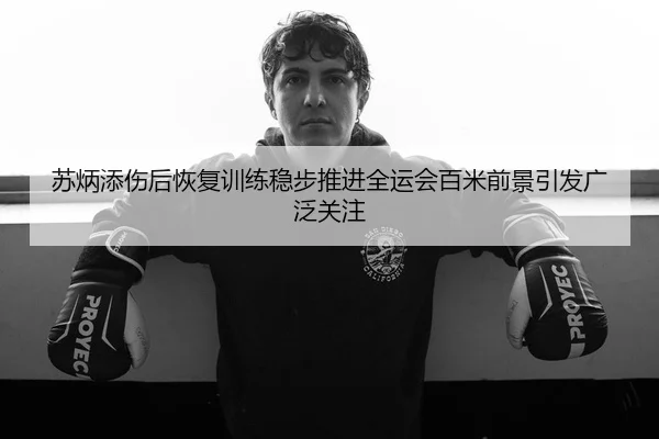 苏炳添伤后恢复训练稳步推进全运会百米前景引发广泛关注